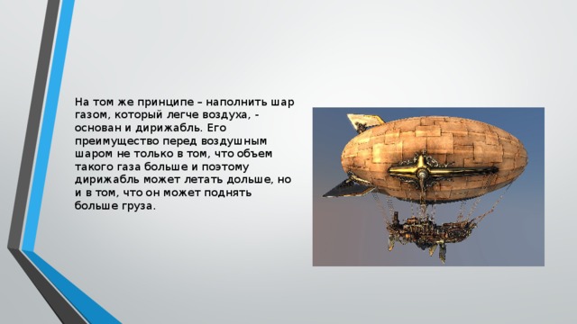 На том же принципе – наполнить шар газом, который легче воздуха, - основан и дирижабль. Его преимущество перед воздушным шаром не только в том, что объем такого газа больше и поэтому дирижабль может летать дольше, но и в том, что он может поднять больше груза. 