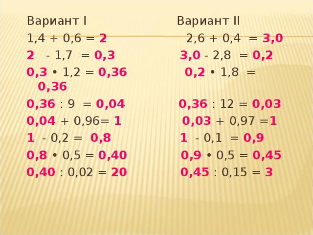 Вариант I Вариант II 1,4 + 0,6 = 2 2,6 + 0,4 = 3,0 2 - 1,7 = 0,3   3,0  - 2,8 = 0,2 0,3  • 1,2 = 0,36   0,2 • 1,8 = 0,36 0,36 : 9 = 0,04   0,36  : 12 = 0,03 0,04 + 0,96= 1  0,03  + 0,97 = 1 1 - 0,2 = 0,8   1 - 0,1 = 0,9 0,8  • 0,5 = 0,40   0,9 • 0,5 = 0,45 0,40 : 0,02 = 20   0,45 : 0,15 = 3  