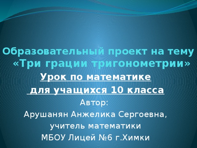 Образовательный проект на тему   «Три грации тригонометрии» Урок по математике  для учащихся 10 класса Автор: Арушанян Анжелика Сергоевна,  учитель математики МБОУ Лицей №6 г.Химки