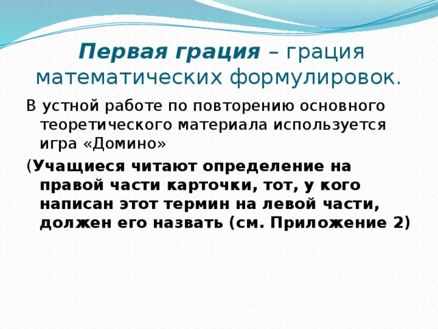 Первая грация – грация математических формулировок. В устной работе по повторению основного теоретического материала используется игра «Домино» ( Учащиеся читают определение на правой части карточки, тот, у кого написан этот термин на левой части, должен его назвать (см. Приложение 2)