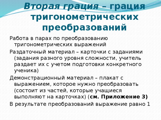 Вторая грация – грация тригонометрических преобразований Работа в парах по преобразованию тригонометрических выражений Раздаточный материал – карточки с заданиями (задания разного уровня сложности, учитель раздает их с учетом подготовки конкретного ученика) Демонстрационный материал – плакат с выражением, которое нужно преобразовать (состоит из частей, которые учащиеся выполняют на карточках) ( см. Приложение 3) В результате преобразований выражение равно 1