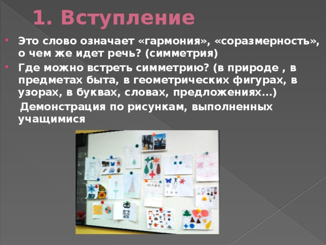 1. Вступление Это слово означает «гармония», «соразмерность», о чем же идет речь? (симметрия) Где можно встреть симметрию? (в природе , в предметах быта, в геометрических фигурах, в узорах, в буквах, словах, предложениях…)  Демонстрация по рисункам, выполненных учащимися