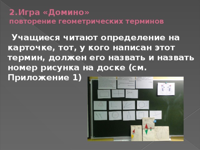 2.Игра «Домино»  повторение геометрических терминов Учащиеся читают определение на карточке, тот, у кого написан этот термин, должен его назвать и назвать номер рисунка на доске (см. Приложение 1)