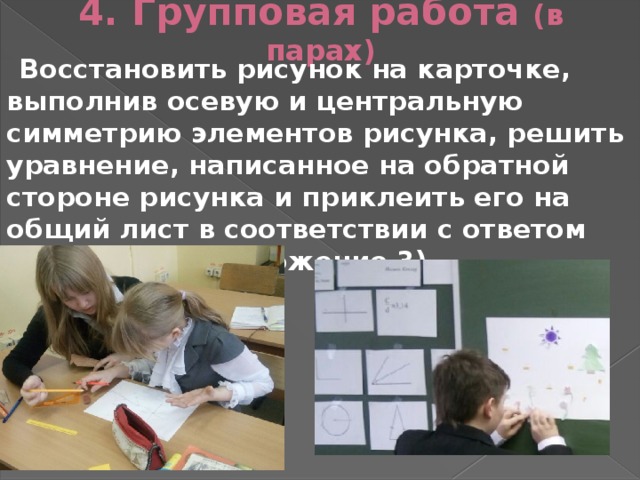 4. Групповая работа (в парах) Восстановить рисунок на карточке, выполнив осевую и центральную симметрию элементов рисунка, решить уравнение, написанное на обратной стороне рисунка и приклеить его на общий лист в соответствии с ответом уравнения (Приложение 3)