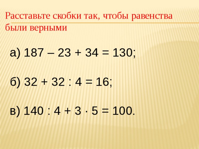 Расставьте скобки так, чтобы равенства были верными а) 187 – 23 + 34 = 130; б) 32 + 32 : 4 = 16; в) 140 : 4 + 3 ∙ 5 = 100 . 