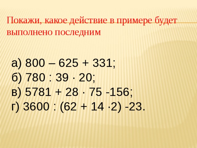 Покажи, какое действие в примере будет выполнено последним а) 800 – 625 + 331; б) 780 : 39 ∙ 20; в) 5781 + 28 ∙ 75 -156; г) 3600 : (62 + 14 ∙2) -23. 