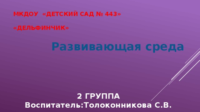 МКДОУ «Детский сад № 443»   «Дельфинчик» Развивающая среда  2 ГРУППА Воспитатель:Толоконникова С.В. 