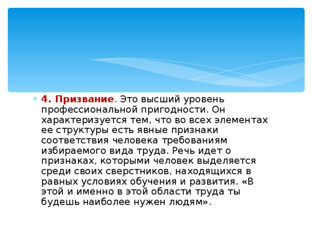 4. Призвание . Это высший уровень профессиональной пригодности. Он характеризуется тем, что во всех элементах ее структуры есть явные признаки соответствия человека требованиям избираемого вида труда. Речь идет о признаках, которыми человек выделяется среди своих сверстников, находящихся в равных условиях обучения и развития. «В этой и именно в этой области труда ты будешь наиболее нужен людям». 