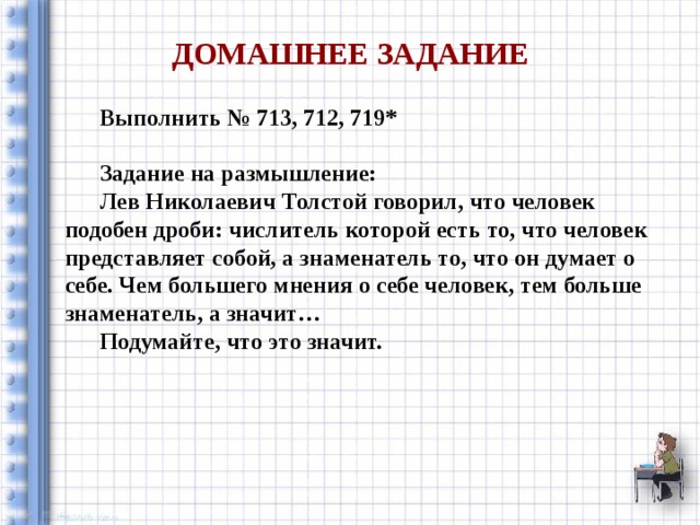  Домашнее задание  Выполнить № 713, 712, 719*   Задание на размышление:  Лев Николаевич Толстой говорил, что человек подобен дроби: числитель которой есть то, что человек представляет собой, а знаменатель то, что он думает о себе. Чем большего мнения о себе человек, тем больше знаменатель, а значит…  Подумайте, что это значит. 