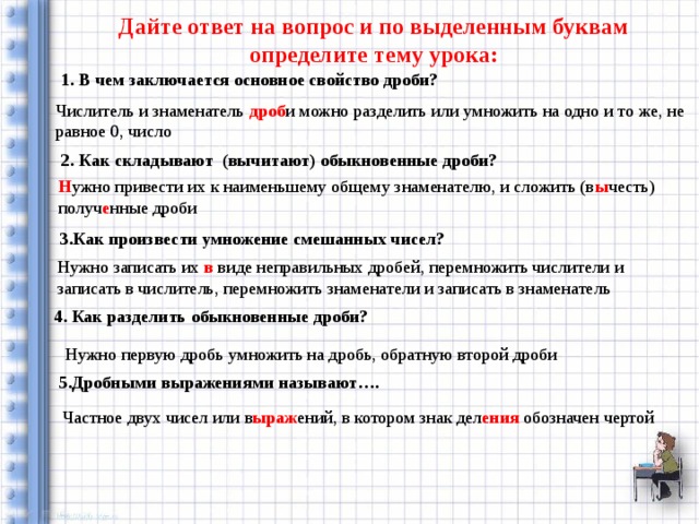 Дайте ответ на вопрос и по выделенным буквам определите тему урока: 1. В чем заключается основное свойство дроби? Числитель и знаменатель дроб и можно разделить или умножить на одно и то же, не равное 0, число 2. Как складывают (вычитают) обыкновенные дроби? Н ужно привести их к наименьшему общему знаменателю, и сложить (в ы честь) получ е нные дроби 3.Как произвести умножение смешанных чисел? Нужно записать их в виде неправильных дробей, перемножить числители и записать в числитель, перемножить знаменатели и записать в знаменатель 4. Как разделить обыкновенные дроби? Нужно первую дробь умножить на дробь, обратную второй дроби 5.Дробными выражениями называют…. Частное двух чисел или в ыраж ений, в котором знак дел ения обозначен чертой 