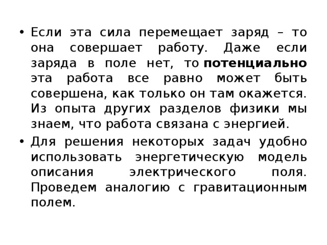 Если эта сила перемещает заряд – то она совершает работу. Даже если заряда в поле нет, то  потенциально эта работа все равно может быть совершена, как только он там окажется. Из опыта других разделов физики мы знаем, что работа связана с энергией. Для решения некоторых задач удобно использовать энергетическую модель описания электрического поля. Проведем аналогию с гравитационным полем. 