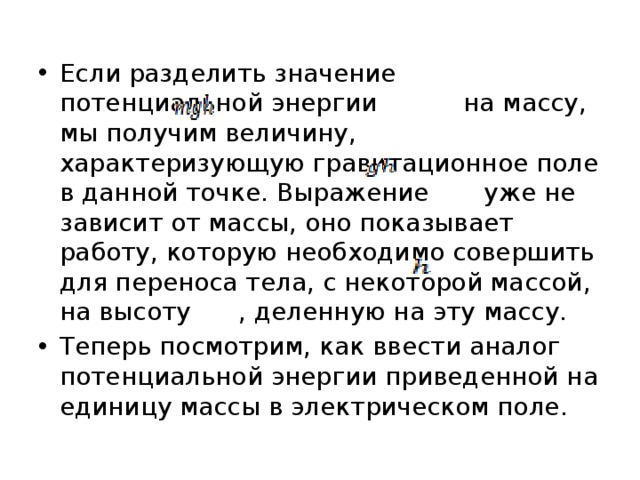 Если разделить значение потенциальной энергии    на массу, мы получим величину, характеризующую гравитационное поле в данной точке. Выражение    уже не зависит от массы, оно показывает работу, которую необходимо совершить для переноса тела, с некоторой массой, на высоту  , деленную на эту массу. Теперь посмотрим, как ввести аналог потенциальной энергии приведенной на единицу массы в электрическом поле. 