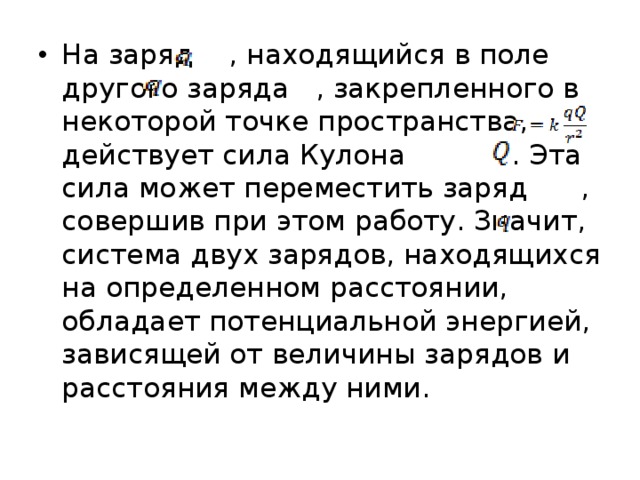 На заряд  , находящийся в поле другого заряда  , закрепленного в некоторой точке пространства, действует сила Кулона  . Эта сила может переместить заряд  , совершив при этом работу. Значит, система двух зарядов, находящихся на определенном расстоянии, обладает потенциальной энергией, зависящей от величины зарядов и расстояния между ними. 