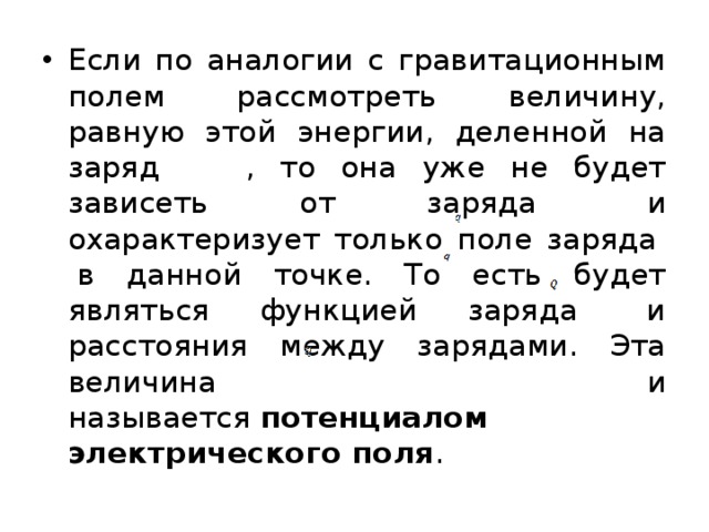 Если по аналогии с гравитационным полем рассмотреть величину, равную этой энергии, деленной на заряд  , то она уже не будет зависеть от заряда   и охарактеризует только поле заряда   в данной точке. То есть будет являться функцией заряда   и расстояния между зарядами. Эта величина и называется  потенциалом электрического поля . 