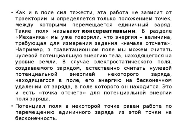 Как и в поле сил тяжести, эта работа не зависит от траектории  и определяется только положением точек, между которыми перемещается единичный заряд. Такие поля называют  консервативными . В разделе «Механика» мы уже говорили, что энергия – величина, требующая для измерения задания «начала отсчета». Например, в гравитационном поле мы можем считать нулевой потенциальную энергию тела, находящегося на уровне земли. В случае электростатического поля, создаваемого зарядом, естественно считать нулевой потенциальной энергией некоторого заряда, находящегося в поле, его энергию на бесконечном удалении от заряда, в поле которого он находится. Это и есть «точка отсчета» для потенциальной энергии поля заряда. Потенциал поля в некоторой точке равен работе по перемещению единичного заряда из этой точки на бесконечность. 