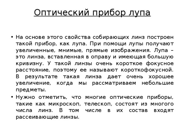 Оптический прибор лупа   На основе этого свойства собирающих линз построен такой прибор, как лупа. При помощи лупы получают увеличенные, мнимые, прямые изображения. Лупа – это линза, вставленная в оправу и имеющая большую кривизну. У такой линзы очень короткое фокусное расстояние, поэтому ее называют короткофокусной. В результате такая линза дает очень хорошее увеличение, когда мы рассматриваем небольшие предметы. Нужно отметить, что многие оптические приборы, такие как микроскоп, телескоп, состоят из многого числа линз. В том числе в их состав входят рассеивающие линзы. 