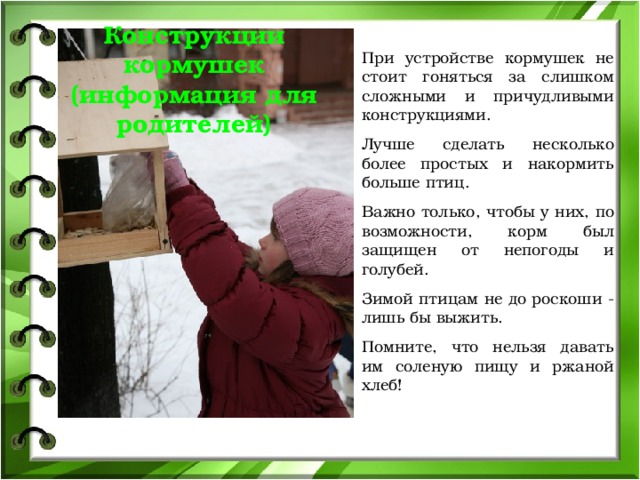 Конструкции кормушек (информация для родителей) При устройстве кормушек не стоит гоняться за слишком сложными и причудливыми конструкциями. Лучше сделать несколько более простых и накормить больше птиц. Важно только, чтобы у них, по возможности, корм был защищен от непогоды и голубей. Зимой птицам не до роскоши - лишь бы выжить. Помните, что нельзя давать им соленую пищу и ржаной хлеб! 