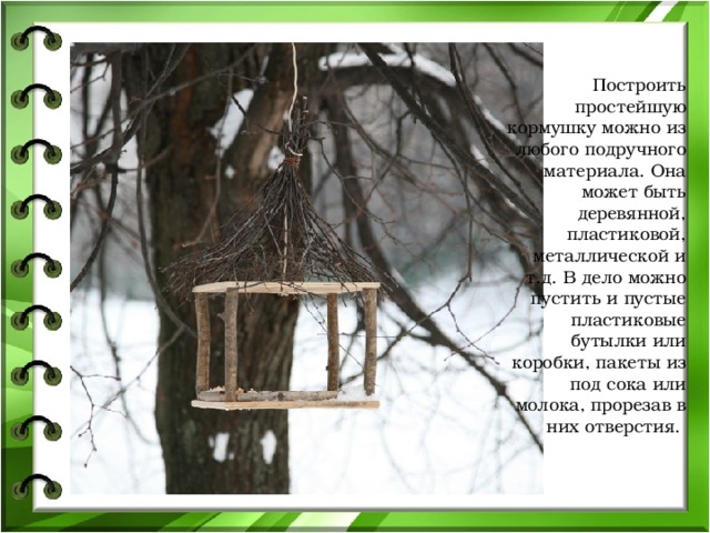 Построить простейшую кормушку можно из любого подручного материала. Она может быть деревянной, пластиковой, металлической и т.д. В дело можно пустить и пустые пластиковые бутылки или коробки, пакеты из под сока или молока, прорезав в них отверстия.   
