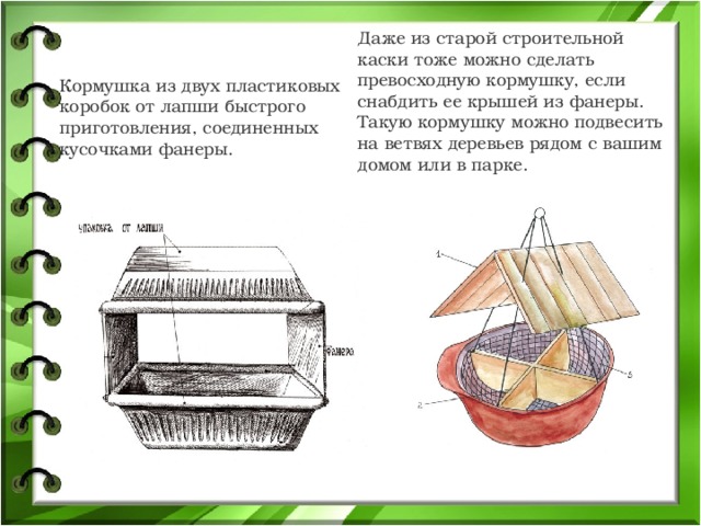 Даже из старой строительной каски тоже можно сделать превосходную кормушку, если снабдить ее крышей из фанеры. Такую кормушку можно подвесить на ветвях деревьев рядом с вашим домом или в парке. Кормушка из двух пластиковых коробок от лапши быстрого приготовления, соединенных кусочками фанеры. 
