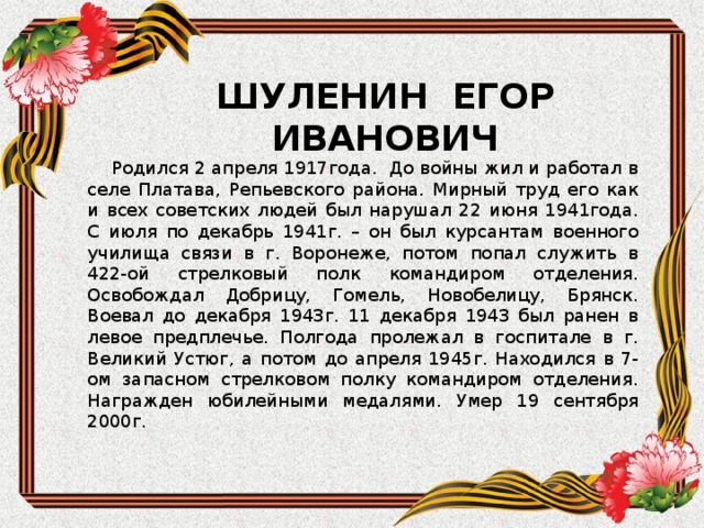 ШУЛЕНИН ЕГОР ИВАНОВИЧ  Родился 2 апреля 1917года. До войны жил и работал в селе Платава, Репьевского района. Мирный труд его как и всех советских людей был нарушал 22 июня 1941года. С июля по декабрь 1941г. – он был курсантам военного училища связи в г. Воронеже, потом попал служить в 422-ой стрелковый полк командиром отделения. Освобождал Добрицу, Гомель, Новобелицу, Брянск. Воевал до декабря 1943г. 11 декабря 1943 был ранен в левое предплечье. Полгода пролежал в госпитале в г. Великий Устюг, а потом до апреля 1945г. Находился в 7-ом запасном стрелковом полку командиром отделения. Награжден юбилейными медалями. Умер 19 сентября 2000г. 