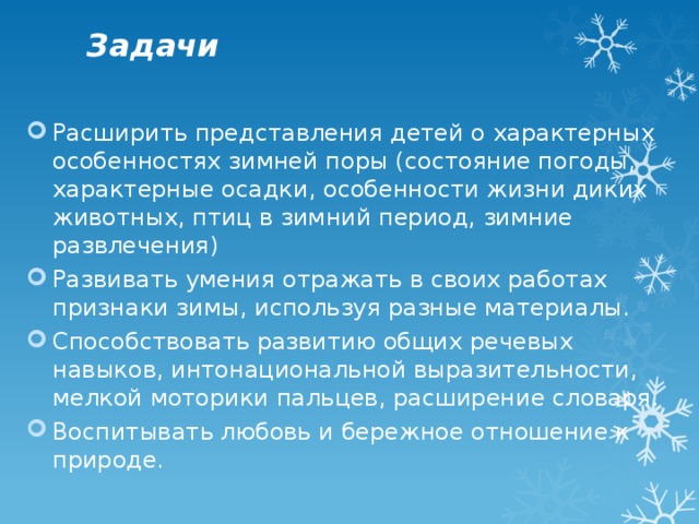 Задачи Расширить представления детей о характерных особенностях зимней поры (состояние погоды, характерные осадки, особенности жизни диких животных, птиц в зимний период, зимние развлечения) Развивать умения отражать в своих работах признаки зимы, используя разные материалы. Способствовать развитию общих речевых навыков, интонациональной выразительности, мелкой моторики пальцев, расширение словаря. Воспитывать любовь и бережное отношение к природе. 