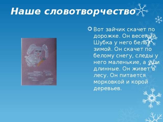 Наше словотворчество Вот зайчик скачет по дорожке. Он веселый. Шубка у него белая зимой. Он скачет по белому снегу, следы у него маленькие, а уши длинные. Он живет в лесу. Он питается морковкой и корой деревьев. 