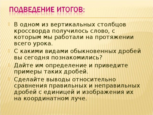 В одном из вертикальных столбцов кроссворда получилось слово, с которым мы работали на протяжении всего урока. С какими видами обыкновенных дробей вы сегодня познакомились? Дайте им определение и приведите примеры таких дробей. Сделайте выводы относительно сравнения правильных и неправильных дробей с единицей и изображения их на координатном луче. 