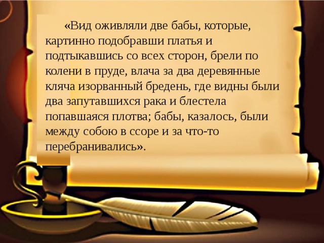  «Вид оживляли две бабы, которые, картинно подобравши платья и подтыкавшись со всех сторон, брели по колени в пруде, влача за два деревянные кляча изорванный бредень, где видны были два запутавшихся рака и блестела попавшаяся плотва; бабы, казалось, были между собою в ссоре и за что-то перебранивались». 