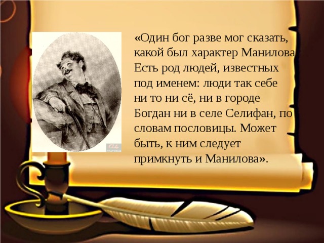 «Один бог разве мог сказать, какой был характер Манилова. Есть род людей, известных под именем: люди так себе ни то ни сё, ни в городе Богдан ни в селе Селифан, по словам пословицы. Может быть, к ним следует примкнуть и Манилова».  