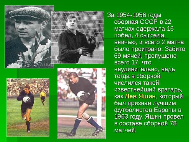За 1954-1956 годы сборная СССР в 22 матчах одержала 16 побед, 4 сыграла вничью, и всего 2 матча было проиграно. Забито 69 мячей, пропущено всего 17, что неудивительно, ведь тогда в сборной числился такой известнейший вратарь, как Лев Яшин , который был признан лучшим футболистов Европы в 1963 году. Яшин провел в составе сборной 78 матчей. 