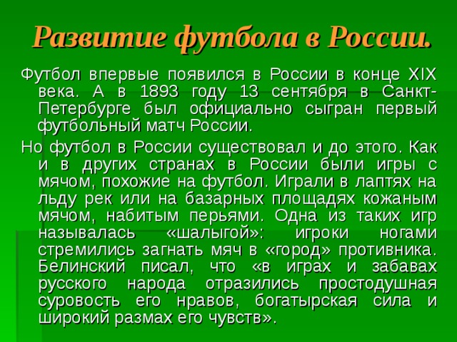 Развитие футбола в России. Футбол впервые появился в России в конце XIX века. А в 1893 году 13 сентября в Санкт-Петербурге был официально сыгран первый футбольный матч России. Но футбол в России существовал и до этого. Как и в других странах в России были игры с мячом, похожие на футбол. Играли в лаптях на льду рек или на базарных площадях кожаным мячом, набитым перьями. Одна из таких игр называлась «шалыгой»: игроки ногами стремились загнать мяч в «город» противника. Белинский писал, что «в играх и забавах русского народа отразились простодушная суровость его нравов, богатырская сила и широкий размах его чувств». 