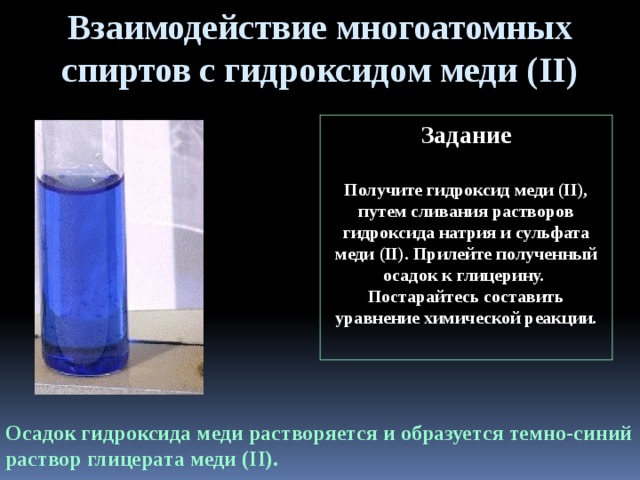Взаимодействие многоатомных спиртов с гидроксидом меди (II) Задание  Получите гидроксид меди (II), путем сливания растворов гидроксида натрия и сульфата меди (II). Прилейте полученный осадок к глицерину. Постарайтесь составить уравнение химической реакции.  Осадок гидроксида меди растворяется и образуется темно-синий раствор глицерата меди (II). 