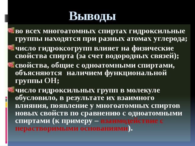 Выводы во всех многоатомных спиртах гидроксильные группы находятся при разных атомах углерода; число гидроксогрупп влияет на физические свойства спирта (за счет водородных связей); свойства, общие с одноатомными спиртами, объясняются  наличием функциональной группы ОН; число гидроксильных групп в молекуле обусловило, в результате их взаимного влияния, появление у многоатомных спиртов новых свойств по сравнению с одноатомными спиртами (к примеру – взаимодействие с нерастворимыми основаниями ).   