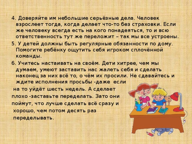 4. Доверяйте им небольшие серьёзные дела. Человек взрослеет тогда, когда делает что-то без страховки. Если же человеку всегда есть на кого понадеяться, то и всю ответственность тут же переложит – так мы все устроены. 5. У детей должны быть регулярные обязанности по дому. Помогите ребёнку ощутить себя игроком сплочённой команды. 6. Учитесь настаивать на своём. Дети хитрее, чем мы думаем, умеют заставить нас жалеть себя и сделать наконец за них всё то, о чём их просили. Не сдавайтесь и ждите исполнения просьбы -даже если  на то уйдёт шесть недель. А сделает плохо -заставьте переделать. Зато они поймут, что лучше сделать всё сразу и  хорошо, чем потом десять раз  переделывать.