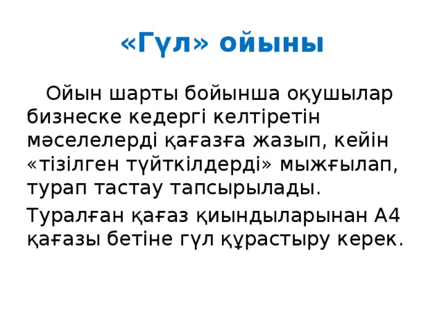 «Гүл» ойыны  Ойын шарты бойынша оқушылар бизнеске кедергі келтіретін мәселелерді қағазға жазып, кейін «тізілген түйткілдерді» мыжғылап, турап тастау тапсырылады. Туралған қағаз қиындыларынан А4 қағазы бетіне гүл құрастыру керек. 