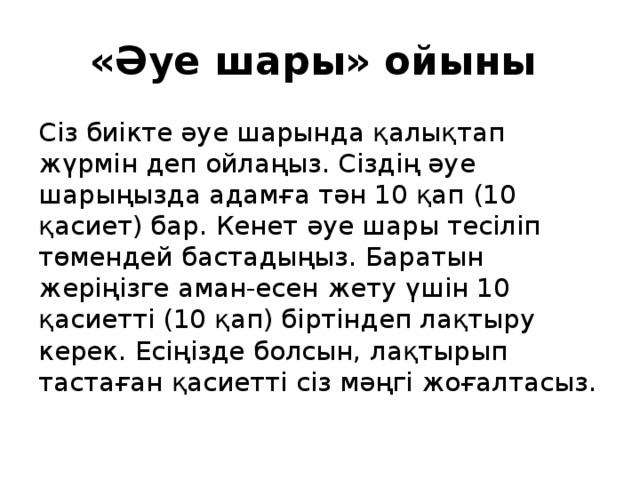 «Әуе шары» ойыны Сіз биікте әуе шарында қалықтап жүрмін деп ойлаңыз. Сіздің әуе шарыңызда адамға тән 10 қап (10 қасиет) бар. Кенет әуе шары тесіліп төмендей бастадыңыз. Баратын жеріңізге аман-есен жету үшін 10 қасиетті (10 қап) біртіндеп лақтыру керек. Есіңізде болсын, лақтырып тастаған қасиетті сіз мәңгі жоғалтасыз. 