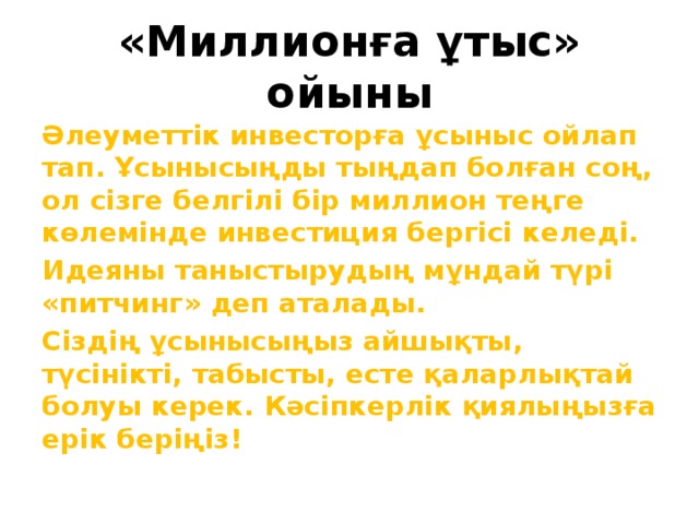 «Миллионға ұтыс» ойыны Әлеуметтік инвесторға ұсыныс ойлап тап. Ұсынысыңды тыңдап болған соң, ол сізге белгілі бір миллион теңге көлемінде инвестиция бергісі келеді. Идеяны таныстырудың мұндай түрі «питчинг» деп аталады. Сіздің ұсынысыңыз айшықты, түсінікті, табысты, есте қаларлықтай болуы керек. Кәсіпкерлік қиялыңызға ерік беріңіз! 