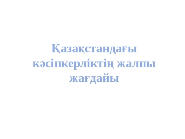 Қазақстандағы кәсіпкерліктің жалпы жағдайы Қазақстандағы кәсіпкерліктің жалпы жағдайы 
