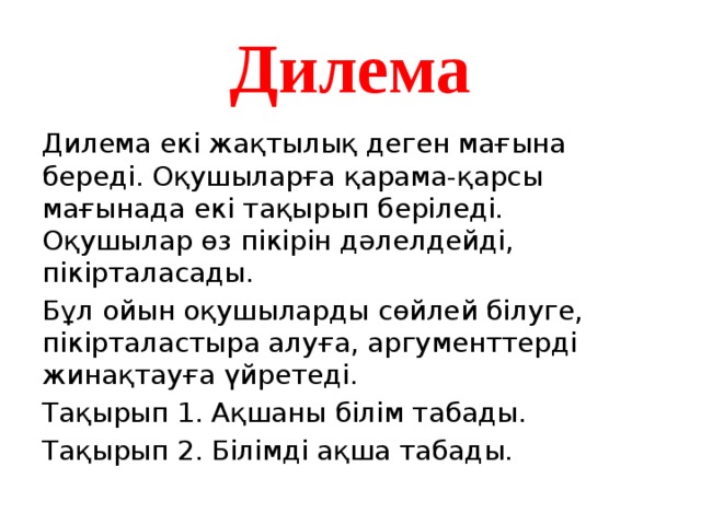 Дилема Дилема екі жақтылық деген мағына береді. Оқушыларға қарама-қарсы мағынада екі тақырып беріледі. Оқушылар өз пікірін дәлелдейді, пікірталасады. Бұл ойын оқушыларды сөйлей білуге, пікірталастыра алуға, аргументтерді жинақтауға үйретеді. Тақырып 1. Ақшаны білім табады. Тақырып 2. Білімді ақша табады. 