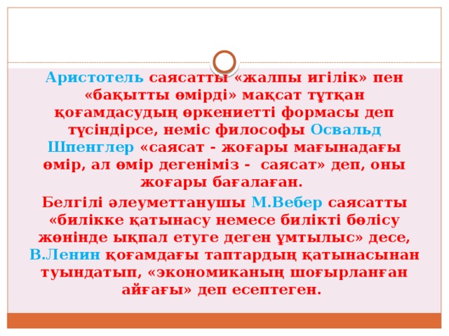 Аристотель саясатты «жалпы игілік» пен «бақытты өмірді» мақсат тұтқан қоғамдасудың өркениетті формасы деп түсіндірсе, неміс философы Освальд Шпенглер «саясат - жоғары мағынадағы өмір, ал өмір дегеніміз - саясат» деп, оны жоғары бағалаған. Белгілі әлеуметтанушы М.Вебер саясатты «билікке қатынасу немесе билікті бөлісу жөнінде ықпал етуге деген ұмтылыс» десе, В.Ленин қоғамдағы таптардың қатынасынан туындатып, «экономиканың шоғырланған айғағы» деп есептеген. 