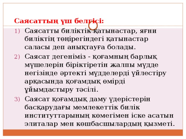 Саясаттың үш белгісі: Саясатты биліктік қатынастар, яғни биліктің төңірегіндегі қатынастар саласы деп анықтауға болады. Саясат дегеніміз - қоғамның барлық мүшелерін біріктіретін жалпы мүдде негізінде әртекті мүдделерді үйлестіру арқасында қоғамдық өмірді ұйымдастыру тәсілі. Саясат қоғамдық даму үдерістерін басқарудағы мемлекеттік билік институттарының көмегімен іске асатын элиталар мен көшбасшылардың қызметі. 