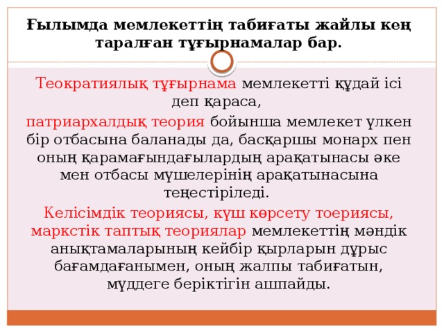 Ғылымда мемлекеттің табиғаты жайлы кең таралған тұғырнамалар бар.  Теократиялық тұғырнама мемлекетті құдай ісі деп қараса, патриархалдық теория бойынша мемлекет үлкен бір отбасына баланады да, басқаршы монарх пен оның қарамағындағылардың арақатынасы әке мен отбасы мүшелерінің арақатынасына теңестіріледі. Келісімдік теориясы, күш көрсету тоериясы, маркстік таптық теориялар мемлекеттің мәндік анықтамаларының кейбір қырларын дұрыс бағамдағанымен, оның жалпы табиғатын, мүддеге беріктігін ашпайды. 