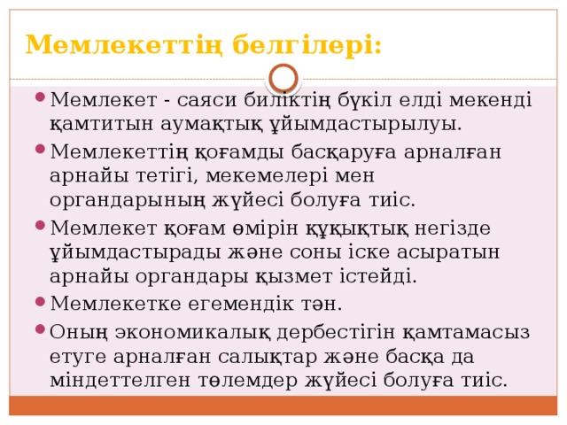Мемлекеттің белгілері: Мемлекет - саяси биліктің бүкіл елді мекенді қамтитын аумақтық ұйымдастырылуы. Мемлекеттің қоғамды басқаруға арналған арнайы тетігі, мекемелері мен органдарының жүйесі болуға тиіс. Мемлекет қоғам өмірін құқықтық негізде ұйымдастырады және соны іске асыратын арнайы органдары қызмет істейді. Мемлекетке егемендік тән. Оның экономикалық дербестігін қамтамасыз етуге арналған салықтар және басқа да міндеттелген төлемдер жүйесі болуға тиіс. 