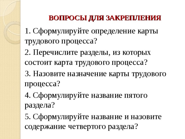 ВОПРОСЫ ДЛЯ ЗАКРЕПЛЕНИЯ 1. Сформулируйте определение карты трудового процесса? 2. Перечислите разделы, из которых состоит карта трудового процесса? 3. Назовите назначение карты трудового процесса? 4. Сформулируйте название пятого раздела? 5. Сформулируйте название и назовите содержание четвертого раздела? 