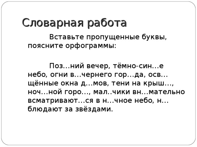 Словарная работа  Вставьте пропущенные буквы, поясните орфограммы:  Поз…ний вечер, тёмно-син…е небо, огни в…чернего гор…да, осв…щённые окна д…мов, тени на крыш…, ноч…ной горо…, мал..чики вн…мательно всматривают…ся в н…чное небо, н…блюдают за звёздами. 