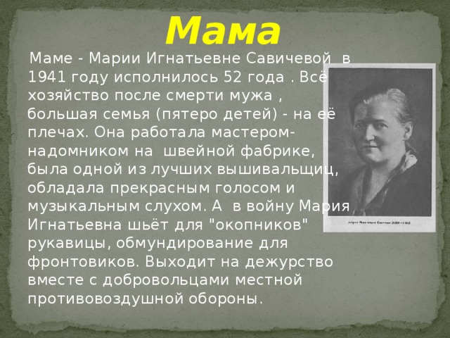 Мама  Маме - Марии Игнатьевне Савичевой в 1941 году исполнилось 52 года . Всё хозяйство после смерти мужа , большая семья (пятеро детей) - на её плечах. Она работала мастером-надомником на швейной фабрике, была одной из лучших вышивальщиц, обладала прекрасным голосом и музыкальным слухом. А в войну Мария Игнатьевна шьёт для 