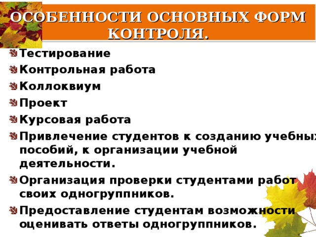 ОСОБЕННОСТИ ОСНОВНЫХ ФОРМ КОНТРОЛЯ.   Тестирование Контрольная работа Коллоквиум Проект Курсовая работа Привлечение студентов к созданию учебных пособий, к организации учебной деятельности. Организация проверки студентами работ своих одногруппников. Предоставление студентам возможности оценивать ответы одногруппников. 