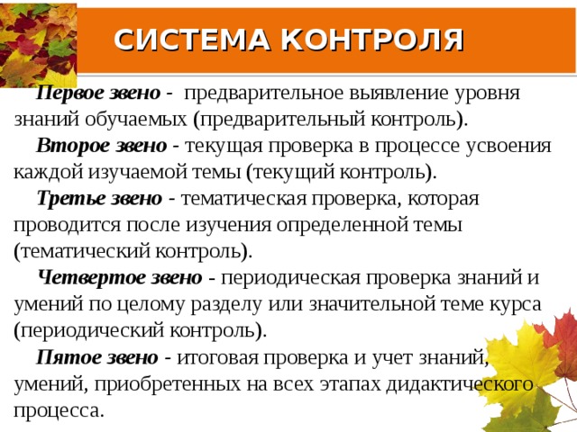 СИСТЕМА КОНТРОЛЯ Первое звено - предварительное выявление уровня знаний обучаемых (предварительный контроль). Второе звено - текущая проверка в процессе усвоения каждой изучаемой темы (текущий контроль). Третье звено - тематическая проверка, которая проводится после изучения определенной темы (тематический контроль). Четвертое звено - периодическая проверка знаний и умений по целому разделу или значительной теме курса (периодический контроль). Пятое звено - итоговая проверка и учет знаний, умений, приобретенных на всех этапах дидактического процесса. 