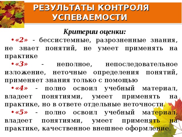 РЕЗУЛЬТАТЫ КОНТРОЛЯ УСПЕВАЕМОСТИ Критерии оценки: «2» - бессистемные, разрозненные знания, не знает понятий, не умеет применять на практике «3» - неполное, непоследовательное изложение, неточные определения понятий, применяет знания только с помощью «4» - полно освоил учебный материал, владеет понятиями, умеет применять на практике, но в ответе отдельные неточности. «5» - полно освоил учебный материал, владеет понятиями, умеет применять на практике, качественное внешнее оформление. 