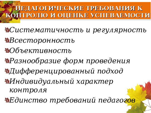 ПЕДАГОГИЧЕСКИЕ ТРЕБОВАНИЯ К КОНТРОЛЮ И ОЦЕНКЕ УСПЕВАЕМОСТИ Систематичность и регулярность Всесторонность Объективность Разнообразие форм проведения Дифференцированный подход Индивидуальный характер контроля Единство требований педагогов  